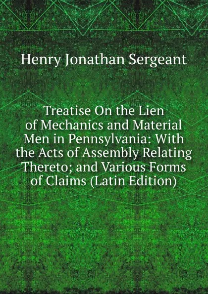 Обложка книги Treatise On the Lien of Mechanics and Material Men in Pennsylvania: With the Acts of Assembly Relating Thereto; and Various Forms of Claims (Latin Edition), Henry Jonathan Sergeant