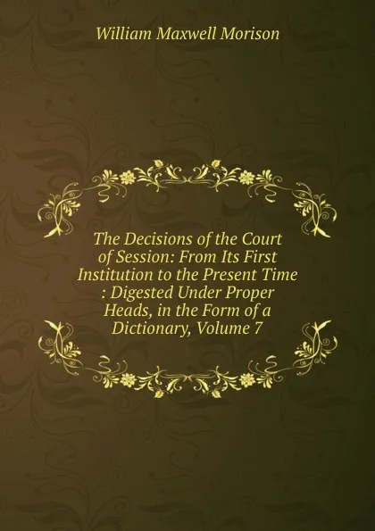 Обложка книги The Decisions of the Court of Session: From Its First Institution to the Present Time : Digested Under Proper Heads, in the Form of a Dictionary, Volume 7, William Maxwell Morison