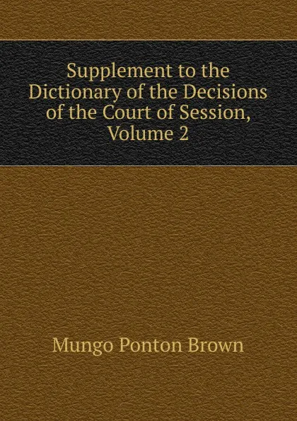 Обложка книги Supplement to the Dictionary of the Decisions of the Court of Session, Volume 2, Mungo Ponton Brown