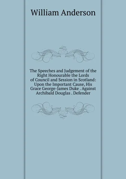 Обложка книги The Speeches and Judgement of the Right Honourable the Lords of Council and Session in Scotland: Upon the Important Cause, His Grace George-James Duke . Against Archibald Douglas . Defender, William Anderson