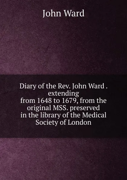 Обложка книги Diary of the Rev. John Ward . extending from 1648 to 1679, from the original MSS. preserved in the library of the Medical Society of London, John Ward