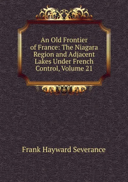 Обложка книги An Old Frontier of France: The Niagara Region and Adjacent Lakes Under French Control, Volume 21, Frank Hayward Severance