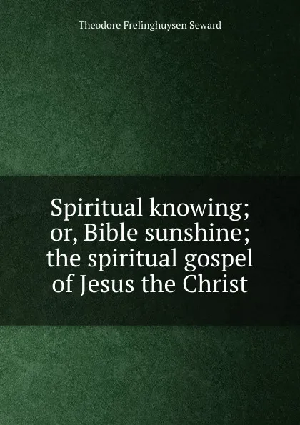 Обложка книги Spiritual knowing; or, Bible sunshine; the spiritual gospel of Jesus the Christ, Theodore Frelinghuysen Seward