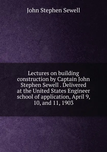 Обложка книги Lectures on building construction by Captain John Stephen Sewell . Delivered at the United States Engineer school of application, April 9, 10, and 11, 1903, John Stephen Sewell