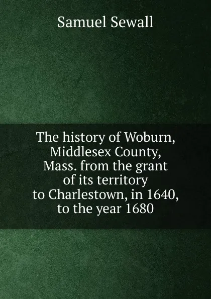 Обложка книги The history of Woburn, Middlesex County, Mass. from the grant of its territory to Charlestown, in 1640, to the year 1680, Samuel Sewall