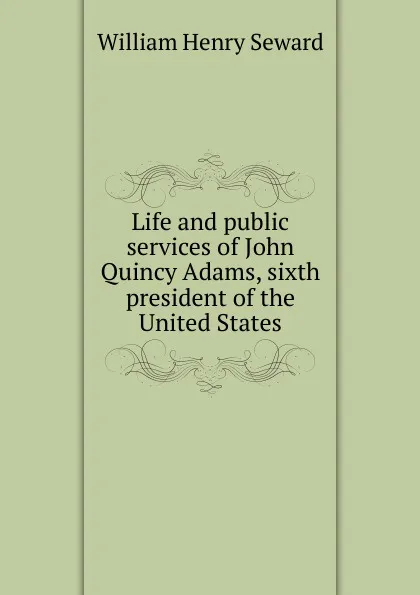 Обложка книги Life and public services of John Quincy Adams, sixth president of the United States, William Henry Seward