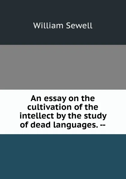 Обложка книги An essay on the cultivation of the intellect by the study of dead languages. --, William Sewell