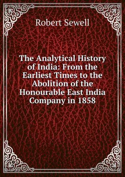 Обложка книги The Analytical History of India: From the Earliest Times to the Abolition of the Honourable East India Company in 1858, Robert Sewell