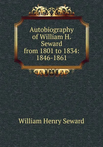 Обложка книги Autobiography of William H. Seward from 1801 to 1834: 1846-1861, William Henry Seward