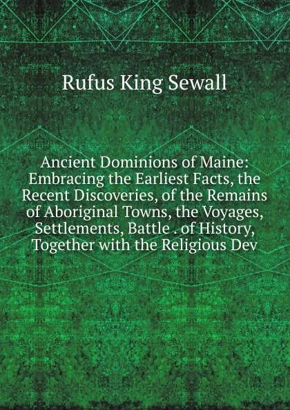 Обложка книги Ancient Dominions of Maine: Embracing the Earliest Facts, the Recent Discoveries, of the Remains of Aboriginal Towns, the Voyages, Settlements, Battle . of History, Together with the Religious Dev, Rufus King Sewall