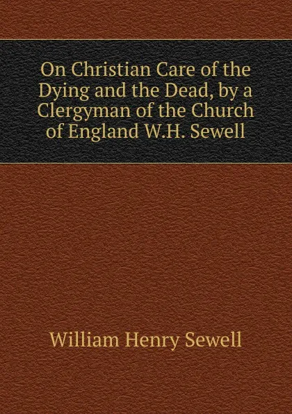 Обложка книги On Christian Care of the Dying and the Dead, by a Clergyman of the Church of England W.H. Sewell., William Henry Sewell