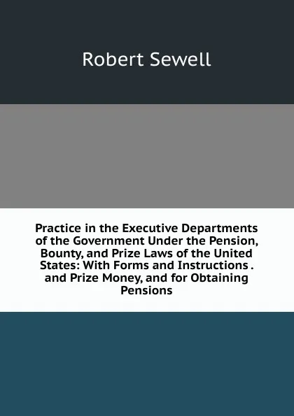 Обложка книги Practice in the Executive Departments of the Government Under the Pension, Bounty, and Prize Laws of the United States: With Forms and Instructions . and Prize Money, and for Obtaining Pensions, Robert Sewell