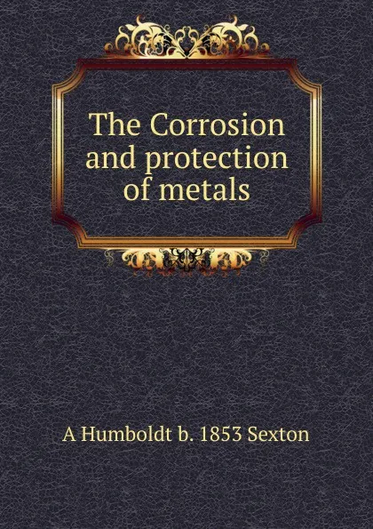 Обложка книги The Corrosion and protection of metals, A Humboldt b. 1853 Sexton