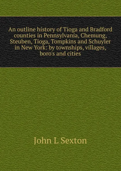 Обложка книги An outline history of Tioga and Bradford counties in Pennsylvania, Chemung, Steuben, Tioga, Tompkins and Schuyler in New York: by townships, villages, boro.s and cities, John L Sexton