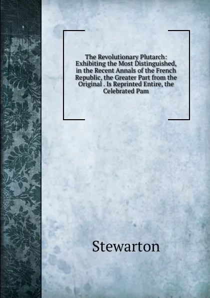 Обложка книги The Revolutionary Plutarch: Exhibiting the Most Distinguished, in the Recent Annals of the French Republic, the Greater Part from the Original . Is Reprinted Entire, the Celebrated Pam, Stewarton