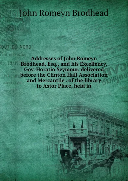 Обложка книги Addresses of John Romeyn Brodhead, Esq., and his Excellency, Gov. Horatio Seymour, delivered before the Clinton Hall Association and Mercantile . of the library to Astor Place, held in, John Romeyn Brodhead