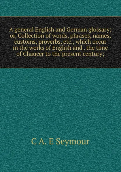 Обложка книги A general English and German glossary; or, Collection of words, phrases, names, customs, proverbs, etc., which occur in the works of English and . the time of Chaucer to the present century;, C A. E Seymour