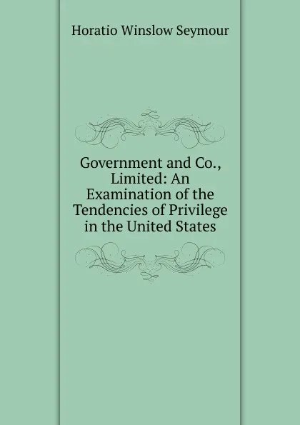 Обложка книги Government and Co., Limited: An Examination of the Tendencies of Privilege in the United States, Horatio Winslow Seymour