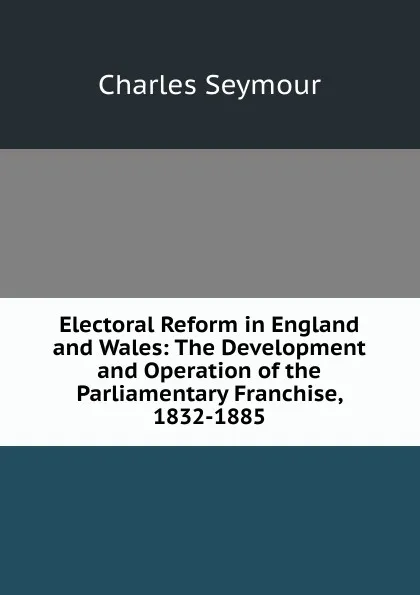 Обложка книги Electoral Reform in England and Wales: The Development and Operation of the Parliamentary Franchise, 1832-1885, Charles Seymour