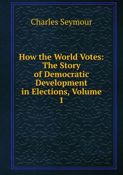 Обложка книги How the World Votes: The Story of Democratic Development in Elections, Volume 1, Charles Seymour