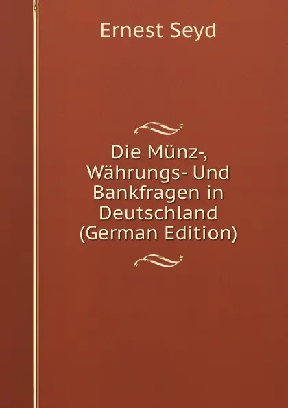 Обложка книги Die Munz-, Wahrungs- Und Bankfragen in Deutschland (German Edition), Ernest Seyd