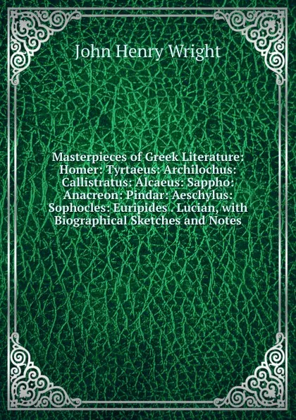 Обложка книги Masterpieces of Greek Literature: Homer: Tyrtaeus: Archilochus: Callistratus: Alcaeus: Sappho: Anacreon: Pindar: Aeschylus: Sophocles: Euripides . Lucian, with Biographical Sketches and Notes, John Henry Wright