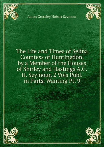 Обложка книги The Life and Times of Selina Countess of Huntingdon, by a Member of the Houses of Shirley and Hastings A.C.H. Seymour. 2 Vols Publ. in Parts. Wanting Pt. 9., Aaron Crossley Hobart Seymour