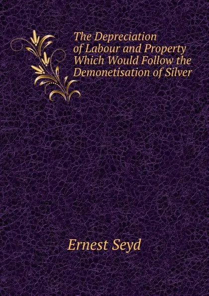 Обложка книги The Depreciation of Labour and Property Which Would Follow the Demonetisation of Silver, Ernest Seyd