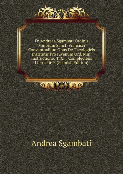 Обложка книги Fr. Andreae Sgambati Ordinis Minorum Sancti Francisci Conventualium Opus De Theologicis Institutis Pro Juvenum Ord. Min. Instructione: T. Xi. . Complectens Libros De B (Spanish Edition), Andrea Sgambati