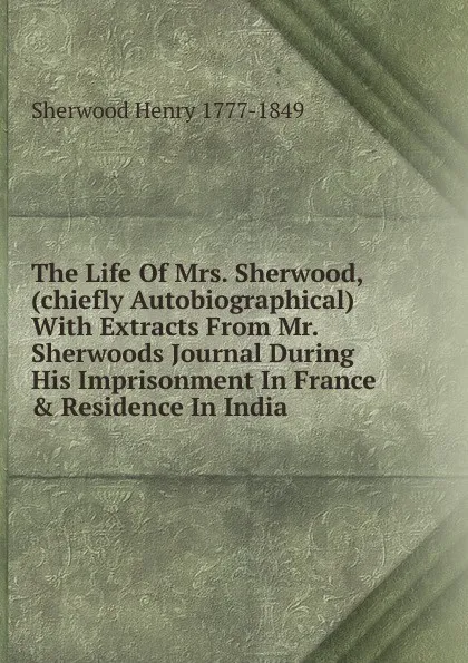 Обложка книги The Life Of Mrs. Sherwood, (chiefly Autobiographical) With Extracts From Mr. Sherwoods Journal During His Imprisonment In France . Residence In India, Sherwood Henry 1777-1849