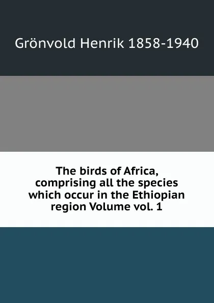 Обложка книги The birds of Africa, comprising all the species which occur in the Ethiopian region Volume vol. 1, Grönvold Henrik 1858-1940