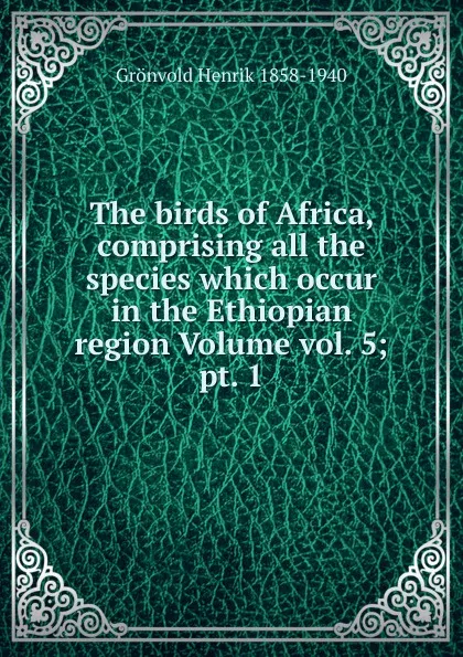 Обложка книги The birds of Africa, comprising all the species which occur in the Ethiopian region Volume vol. 5; pt. 1, Grönvold Henrik 1858-1940