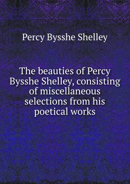 Обложка книги The beauties of Percy Bysshe Shelley, consisting of miscellaneous selections from his poetical works, Shelley Percy Bysshe