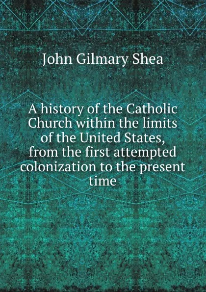 Обложка книги A history of the Catholic Church within the limits of the United States, from the first attempted colonization to the present time, John Gilmary Shea