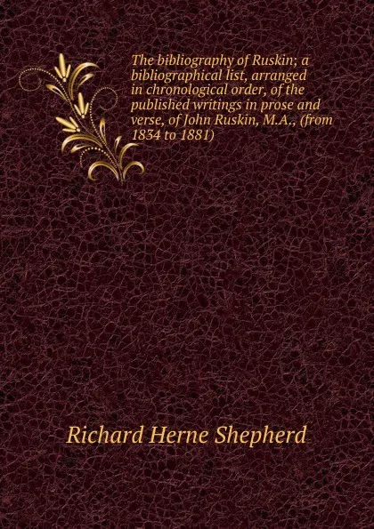 Обложка книги The bibliography of Ruskin; a bibliographical list, arranged in chronological order, of the published writings in prose and verse, of John Ruskin, M.A., (from 1834 to 1881), Richard Herne Shepherd