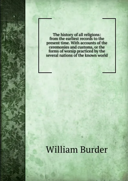 Обложка книги The history of all religions: from the earliest records to the present time. With accounts of the ceremonies and customs, or the forms of worsip practiced by the several nations of the known world, William Burder