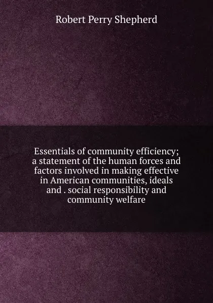Обложка книги Essentials of community efficiency; a statement of the human forces and factors involved in making effective in American communities, ideals and . social responsibility and community welfare, Robert Perry Shepherd
