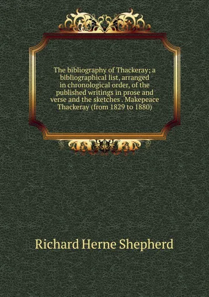 Обложка книги The bibliography of Thackeray; a bibliographical list, arranged in chronological order, of the published writings in prose and verse and the sketches . Makepeace Thackeray (from 1829 to 1880), Richard Herne Shepherd