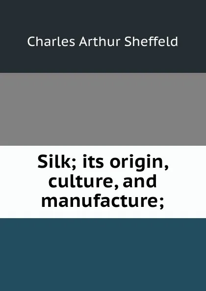 Обложка книги Silk; its origin, culture, and manufacture;, Charles Arthur Sheffeld