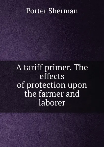 Обложка книги A tariff primer. The effects of protection upon the farmer and laborer, Porter Sherman