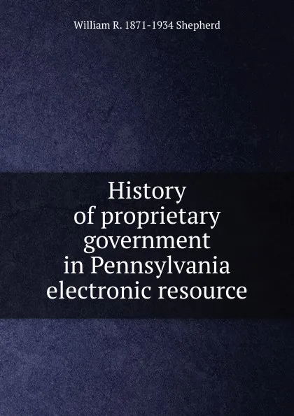 Обложка книги History of proprietary government in Pennsylvania electronic resource, William R. 1871-1934 Shepherd