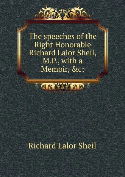 Обложка книги The speeches of the Right Honorable Richard Lalor Sheil, M.P., with a Memoir, .c;, Richard Lalor Sheil