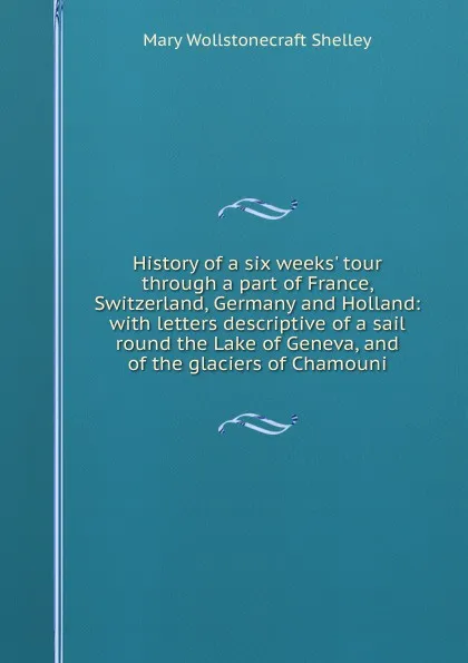 Обложка книги History of a six weeks. tour through a part of France, Switzerland, Germany and Holland: with letters descriptive of a sail round the Lake of Geneva, and of the glaciers of Chamouni, Mary Wollstonecraft Shelley