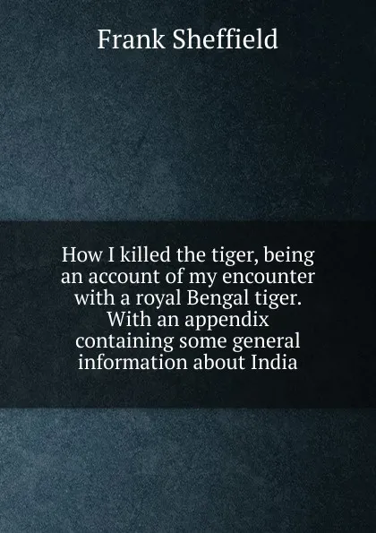 Обложка книги How I killed the tiger, being an account of my encounter with a royal Bengal tiger. With an appendix containing some general information about India, Frank Sheffield