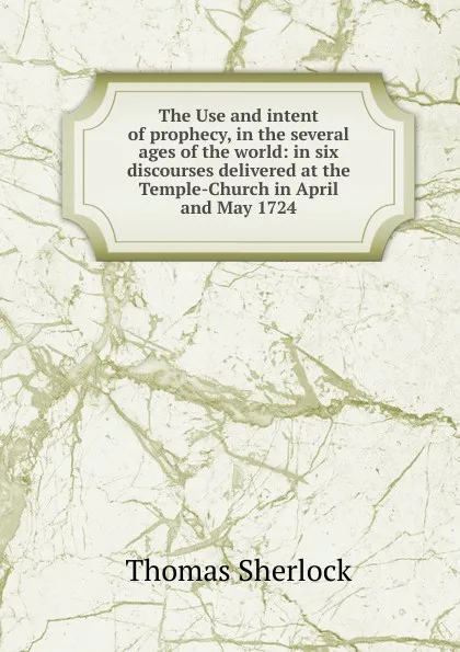 Обложка книги The Use and intent of prophecy, in the several ages of the world: in six discourses delivered at the Temple-Church in April and May 1724, Thomas Sherlock