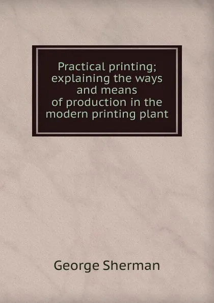 Обложка книги Practical printing; explaining the ways and means of production in the modern printing plant, George Sherman