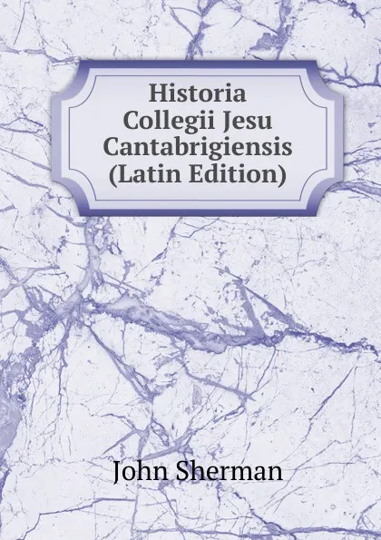 Обложка книги Historia Collegii Jesu Cantabrigiensis (Latin Edition), John Sherman