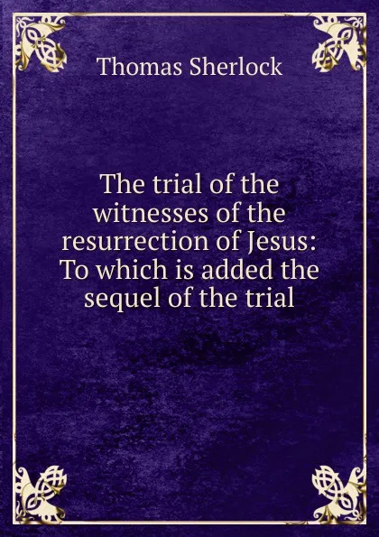 Обложка книги The trial of the witnesses of the resurrection of Jesus: To which is added the sequel of the trial, Thomas Sherlock