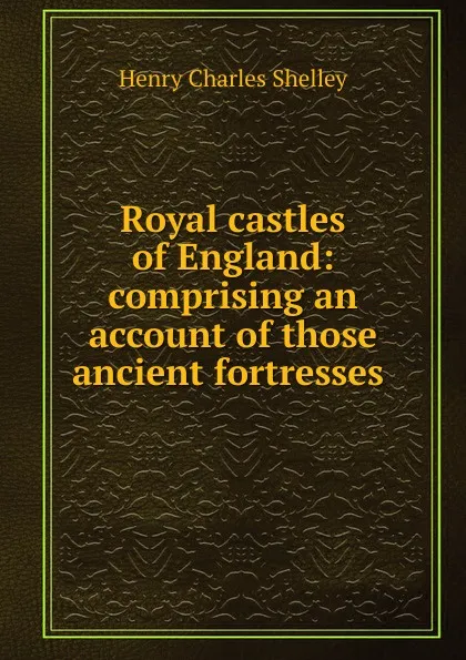 Обложка книги Royal castles of England: comprising an account of those ancient fortresses ., Henry Charles Shelley