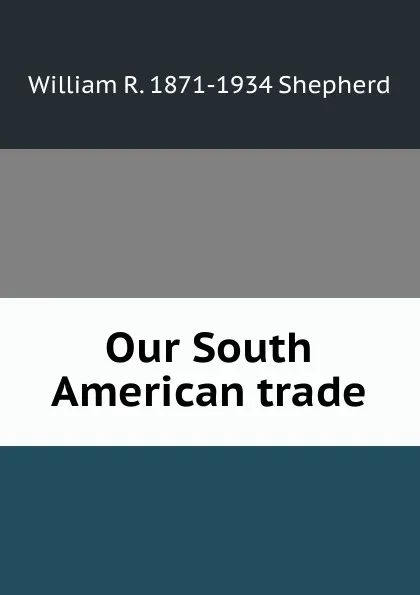 Обложка книги Our South American trade, William R. 1871-1934 Shepherd